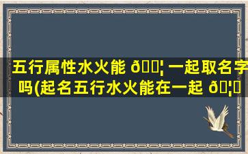 五行属性水火能 🐦 一起取名字吗(起名五行水火能在一起 🦋 吗)